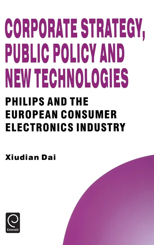 Corporate Strategy, Public Policy and New Technologies: Philips and the European Consumer Electronics Industry: 4 (Technology, Innovation, Entrepreneurship and Competitive Strategy, 4)