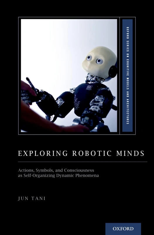 Exploring Robotic Minds: Actions, Symbols, and Consciousness as Self-Organizing Dynamic Phenomena (Oxford Series on Cognitive Models and Architectures)