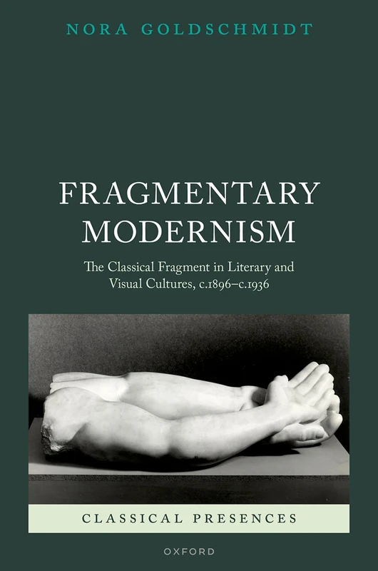 Fragmentary Modernism: The Classical Fragment in Literary and Visual Cultures, c.1896 - c.1936 (Classical Presences)