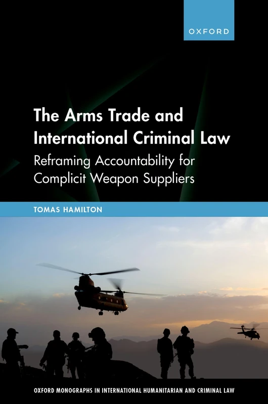 The Arms Trade and International Criminal Law: Reframing Accountability for Complicit Weapon Suppliers (Oxford Monographs in International Humanitarian & Criminal Law)