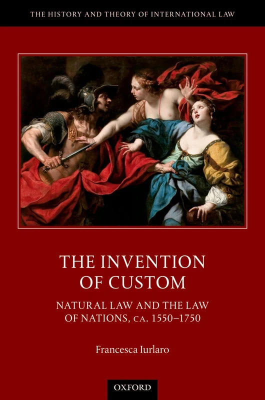 The Invention of Custom: Natural Law and the Law of Nations, ca. 1550-1750 (The History and Theory of International Law)