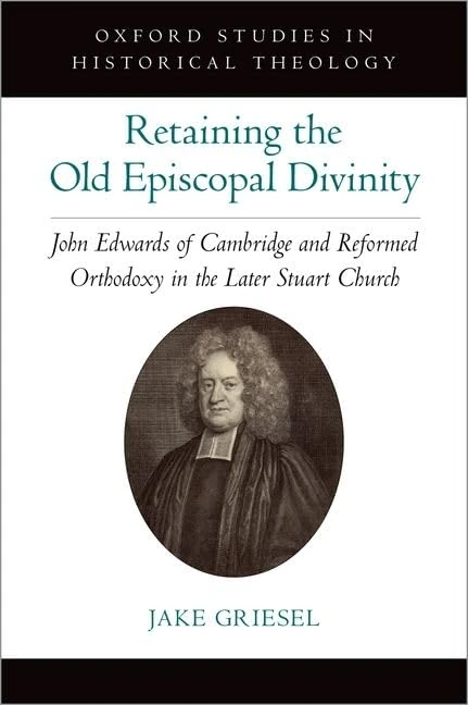 Retaining the Old Episcopal Divinity: John Edwards of Cambridge and Reformed Orthodoxy in the Later Stuart Church (Oxford Studies in Historical Theology)