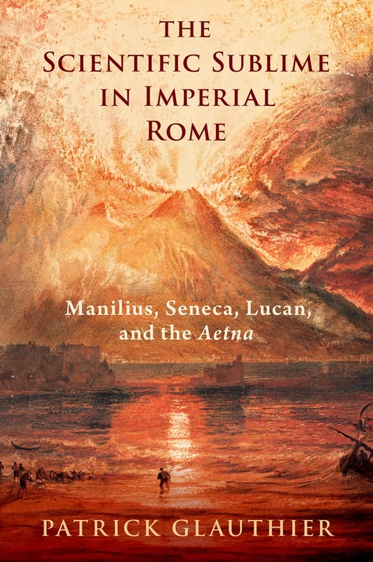 The Scientific Sublime in Imperial Rome: Manilius, Seneca, Lucan, and the ^IAetna^R