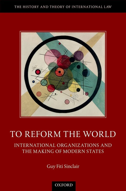 To Reform the World: International Organizations and the Making of Modern States (The History and Theory of International Law)