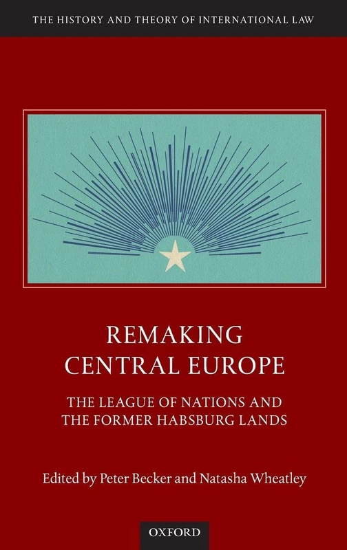 Remaking Central Europe: The League of Nations and the Former Habsburg Lands (The History and Theory of International Law)