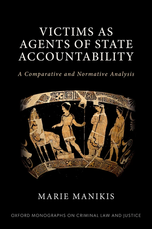 Victims as Agents of State Accountability: A Comparative and Normative Analysis (Oxford Monographs on Criminal Law and Justice)