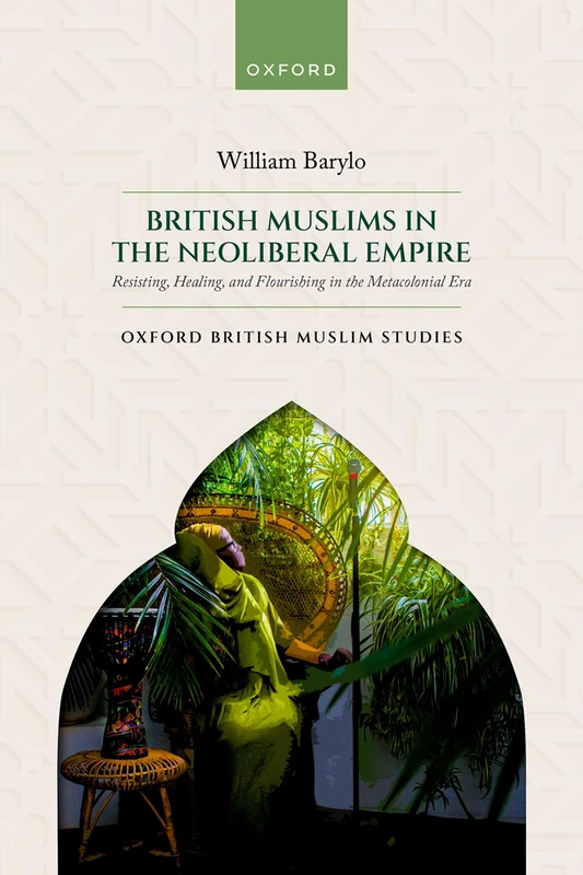 British Muslims in the Neoliberal Empire: Resisting, Healing, and Flourishing in the Metacolonial Era (Oxford British Muslim Studies)