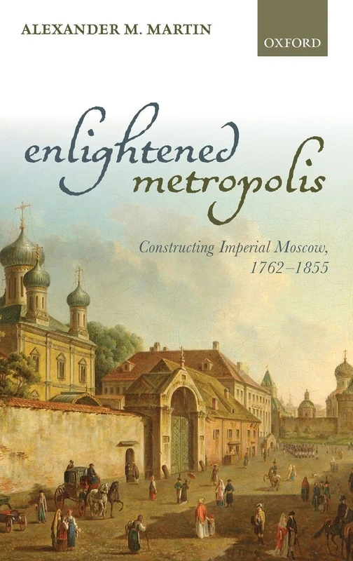Enlightened Metropolis: Constructing Imperial Moscow, 1762-1855 (Oxford Studies in Modern European History)