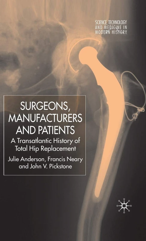 Surgeons, Manufacturers and Patients: A Transatlantic History of Total Hip Replacement (Science, Technology and Medicine in Modern History)