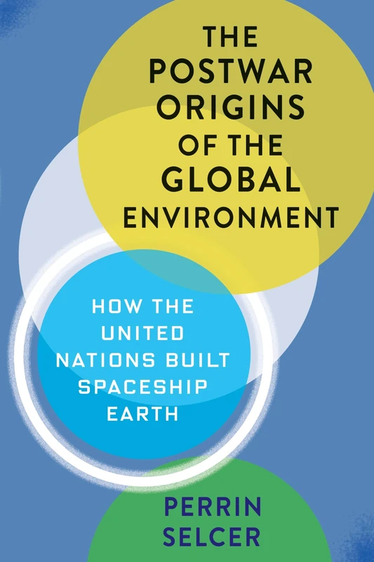 The Postwar Origins of the Global Environment: How the United Nations Built Spaceship Earth (Columbia Studies in International and Global History)