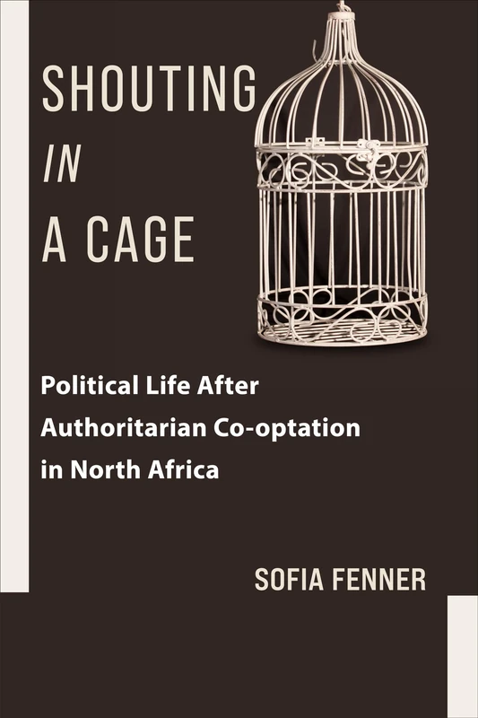 Shouting in a Cage: Political Life After Authoritarian Co-optation in North Africa (Columbia Studies in Middle East Politics)