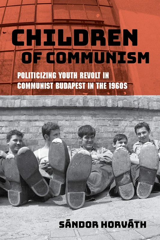 Children of Communism: Politicizing Youth Revolt in Communist Budapest in the 1960s (Studies in Hungarian History)
