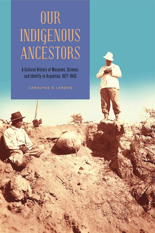 Our Indigenous Ancestors: A Cultural History of Museums, Science, and Identity in Argentina, 1877 1943