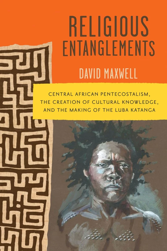 Religious Entanglements: Central African Pentecostalism, the Creation of Cultural Knowledge, and the Making of the Luba Katanga (Africa and the Diaspora: History, Politics, Culture)