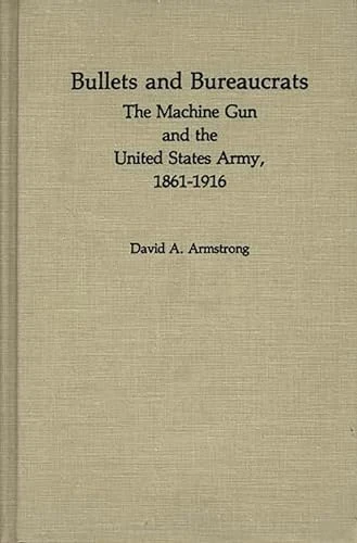 Bullets and Bureaucrats: The Machine Gun and the United States Army, 1861-1916: 29 (Contributions in Military Studies)