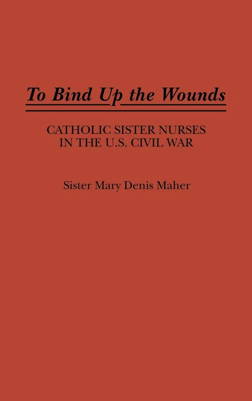 To Bind Up the Wounds: Catholic Sister Nurses in the U.S. Civil War: 107 (Contributions in Women's Studies)