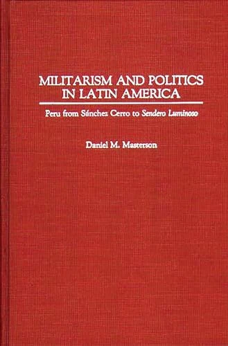 Militarism and Politics in Latin America: Peru from Sanchez Cerro to Sendero Luminoso: 111 (Contributions in Military Studies)