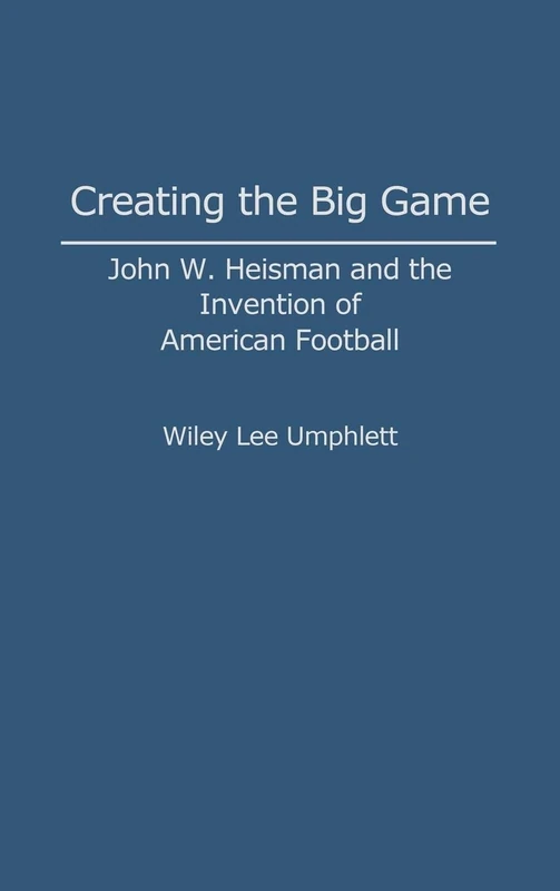 Creating the Big Game: John W. Heisman and the Invention of American Football: 0034 (Contributions to the Study of Popular Culture)