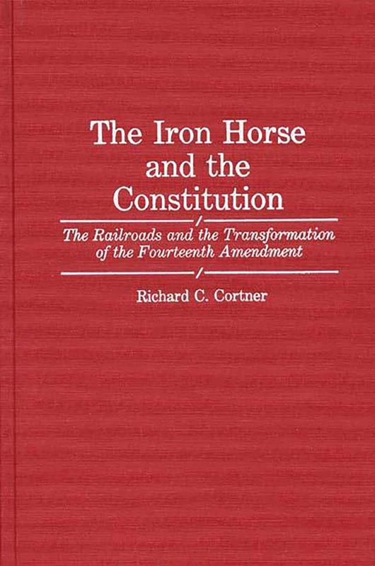 The Iron Horse and the Constitution: The Railroads and the Transformation of the Fourteenth Amendment: 68 (Contributions in Legal Studies)