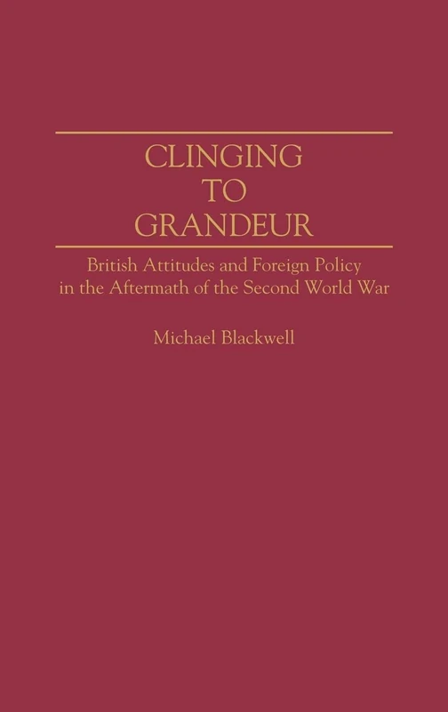 Clinging to Grandeur: British Attitudes and Foreign Policy in the Aftermath of the Second World War: 36 (Contributions to the Study of World History)