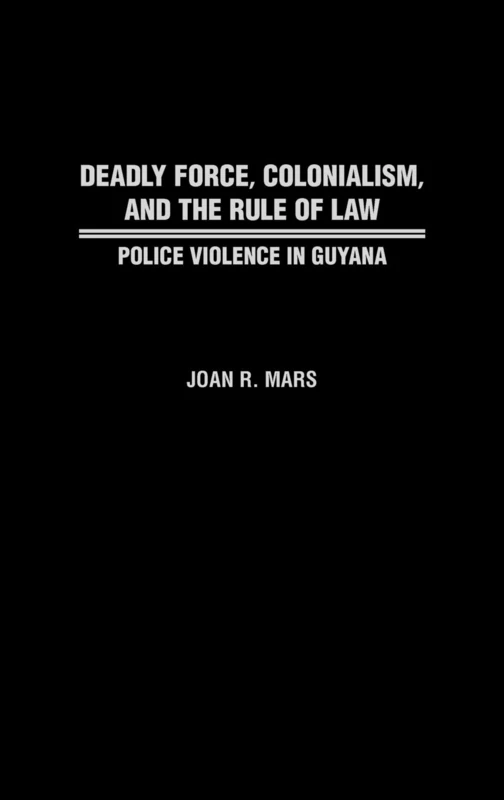 Deadly Force, Colonialism, and the Rule of Law: Police Violence in Guyana: 46 (Contributions in Comparative Colonial Studies)