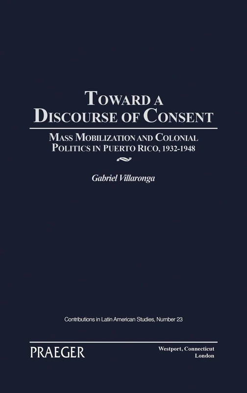 Toward a Discourse of Consent: Mass Mobilization and Colonial Politics in Puerto Rico, 1932-1948: 23 (Contributions in Latin American Studies)