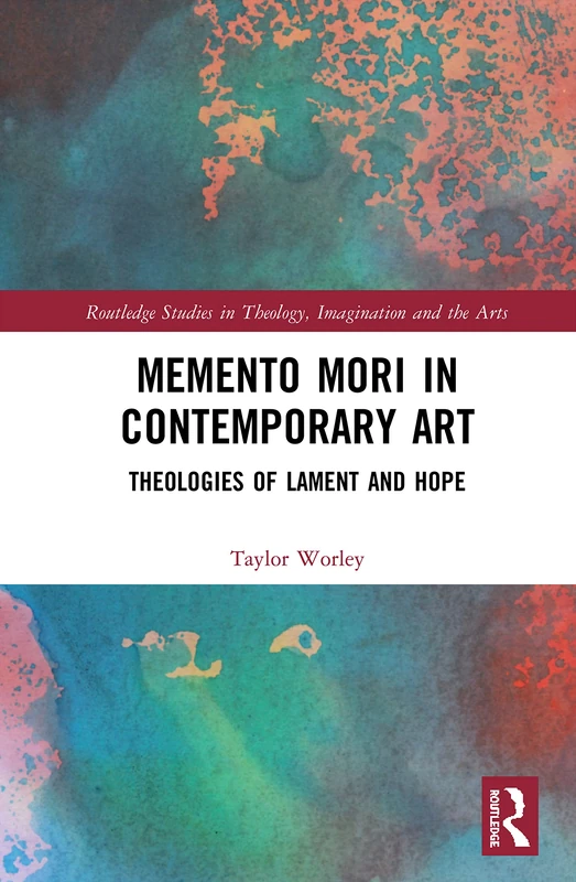 Memento Mori in Contemporary Art: Theologies of Lament and Hope (Routledge Studies in Theology, Imagination and the Arts)