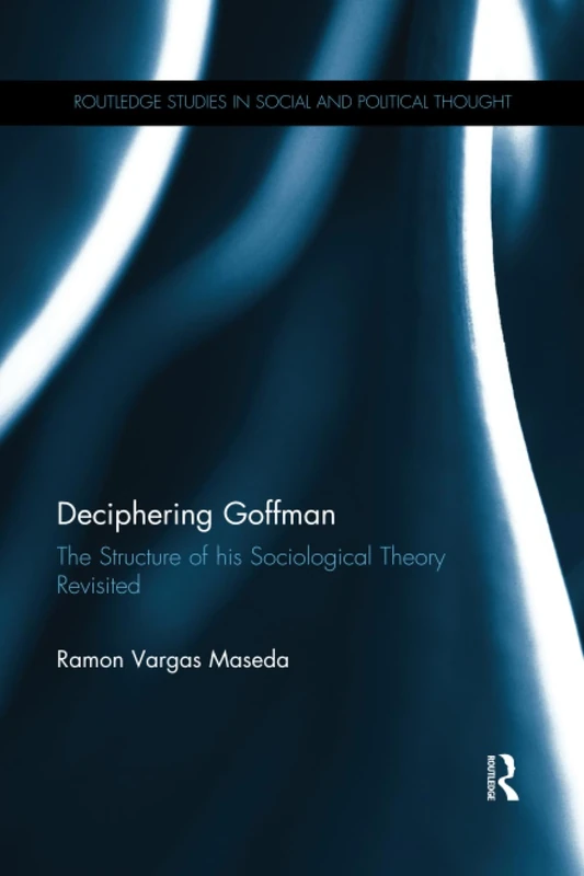 Deciphering Goffman: The Structure of his Sociological Theory Revisited (Routledge Studies in Social and Political Thought)