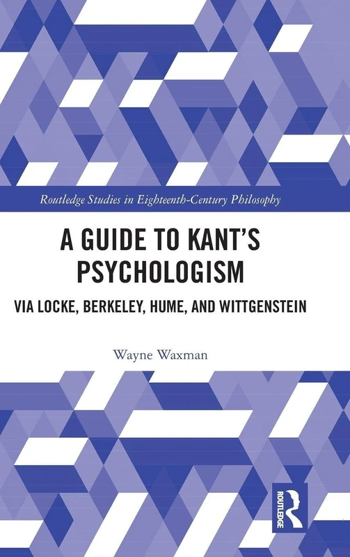 A Guide to Kant’s Psychologism: via Locke, Berkeley, Hume, and Wittgenstein (Routledge Studies in Eighteenth-Century Philosophy)