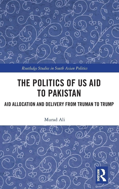The Politics of US Aid to Pakistan: Aid Allocation and Delivery from Truman to Trump (Routledge Studies in South Asian Politics)