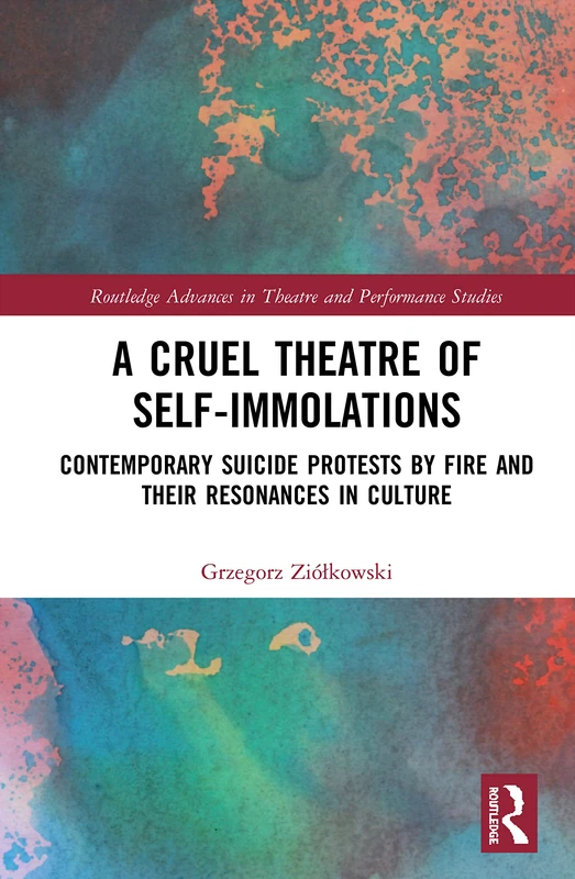 A Cruel Theatre of Self-Immolations: Contemporary Suicide Protests by Fire and Their Resonances in Culture (Routledge Advances in Theatre & Performance Studies)