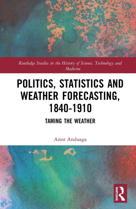 Politics, Statistics and Weather Forecasting, 1840-1910: Taming the Weather (Routledge Studies in the History of Science, Technology and Medicine)