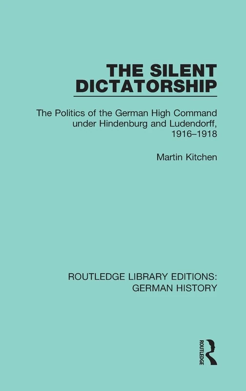 The Silent Dictatorship: The Politics of the German High Command under Hindenburg and Ludendorff, 1916-1918: 27 (Routledge Library Editions: German History)