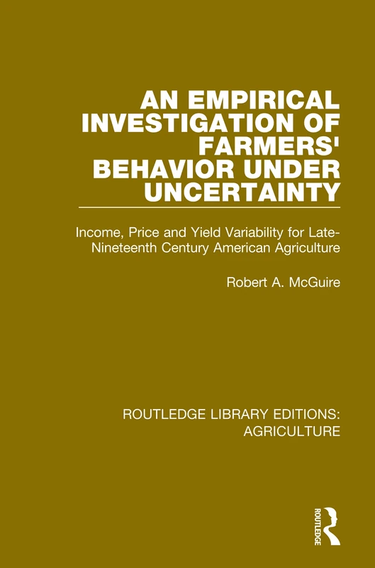 An Empirical Investigation of Farmers Behavior Under Uncertainty: Income, Price and Yield Variability for Late-Nineteenth Century American Agriculture: 12 (Routledge Library Editions: Agriculture)