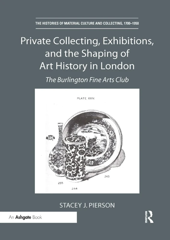Private Collecting, Exhibitions, and the Shaping of Art History in London: The Burlington Fine Arts Club (The Histories of Material Culture and Collecting, 1700-1950)