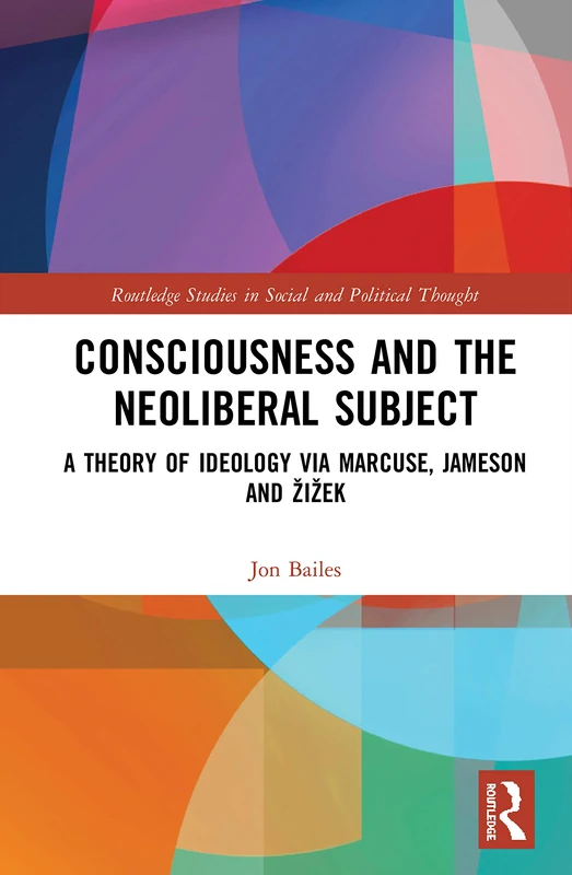Consciousness and the Neoliberal Subject: A Theory of Ideology via Marcuse, Jameson and Žižek (Routledge Studies in Social and Political Thought)