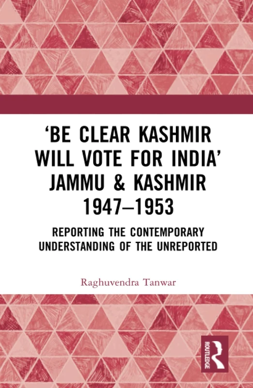 ‘Be Clear Kashmir will Vote for India’ Jammu & Kashmir 1947-1953: Reporting the Contemporary Understanding of the Unreported