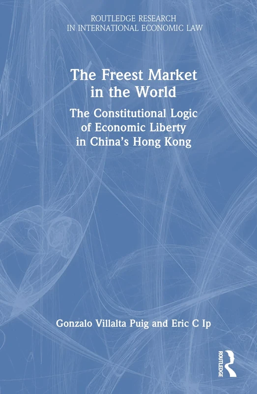 The Freest Market in the World: The Constitutional Logic of Economic Liberty in China’s Hong Kong (Routledge Research in International Economic Law)
