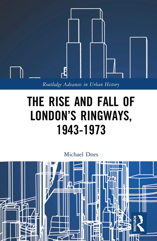 The Rise and Fall of London’s Ringways, 1943-1973: 6 (Routledge Advances in Urban History)