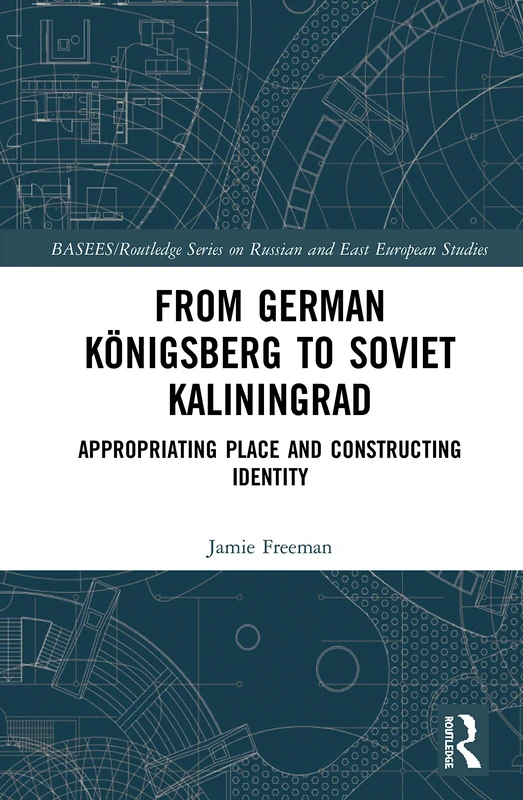 From German Königsberg to Soviet Kaliningrad: Appropriating Place and Constructing Identity (BASEES/Routledge Series on Russian and East European Studies)