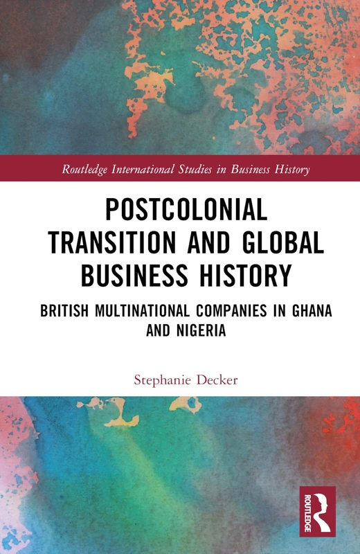 Postcolonial Transition and Global Business History: British Multinational Companies in Ghana and Nigeria (Routledge International Studies in Business History)