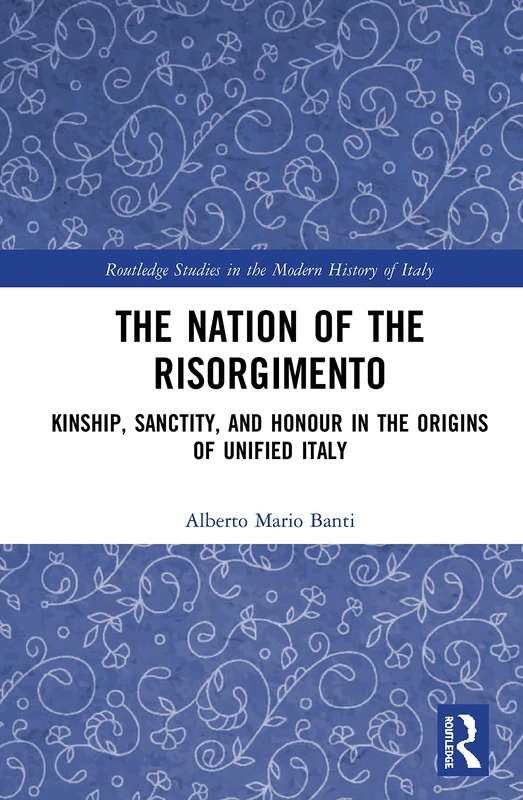 The Nation of the Risorgimento: Kinship, Sanctity, and Honour in the Origins of Unified Italy (Routledge Studies in the Modern History of Italy)