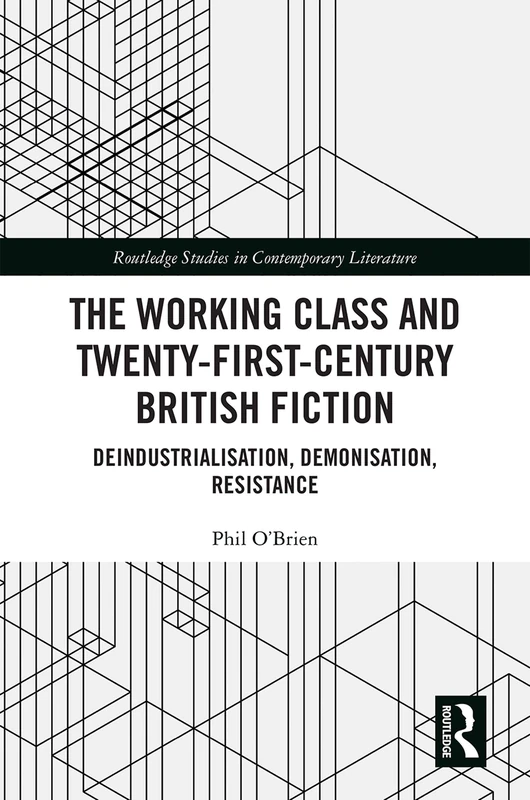 The Working Class and Twenty-First-Century British Fiction: Deindustrialisation, Demonisation, Resistance (Routledge Studies in Contemporary Literature)