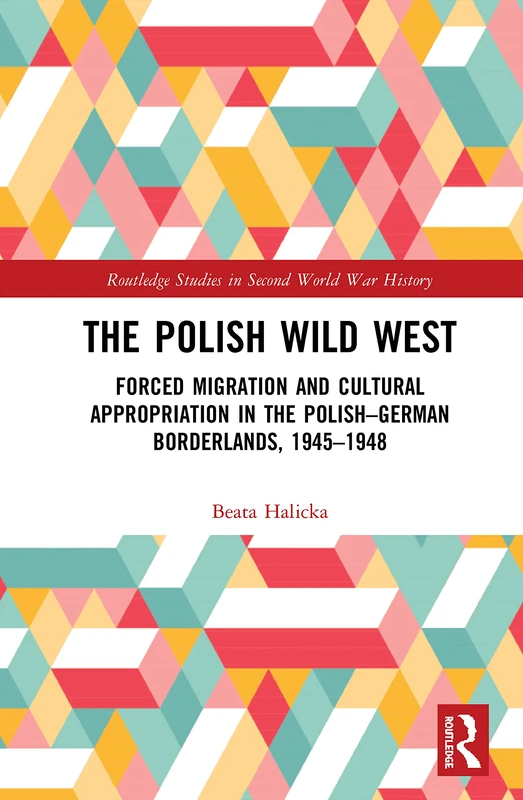 The Polish Wild West: Forced Migration and Cultural Appropriation in the Polish-German Borderlands, 1945-1948 (Routledge Studies in Second World War History)