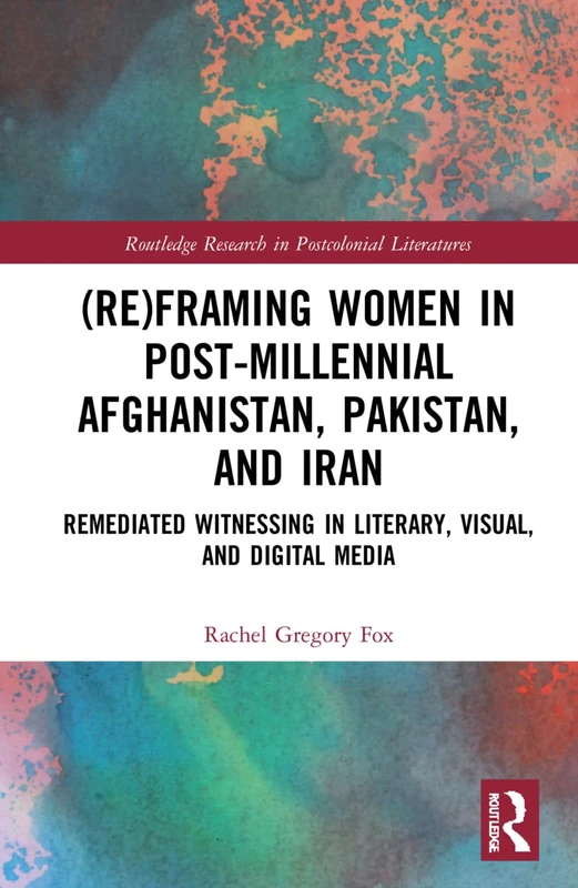 (Re)Framing Women in Post-Millennial Afghanistan, Pakistan, and Iran: Remediated Witnessing in Literary, Visual, and Digital Media (Routledge Research in Postcolonial Literatures)