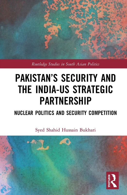 Pakistan’s Security and the India–US Strategic Partnership: Nuclear Politics and Security Competition (Routledge Studies in South Asian Politics)