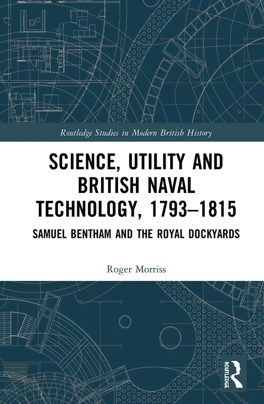 Science, Utility and British Naval Technology, 1793–1815: Samuel Bentham and the Royal Dockyards (Routledge Studies in Modern British History)