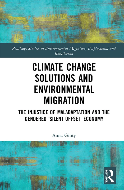 Climate Change Solutions and Environmental Migration: The Injustice of Maladaptation and the Gendered 'Silent Offset' Economy (Routledge Studies in ... Migration, Displacement and Resettlement)