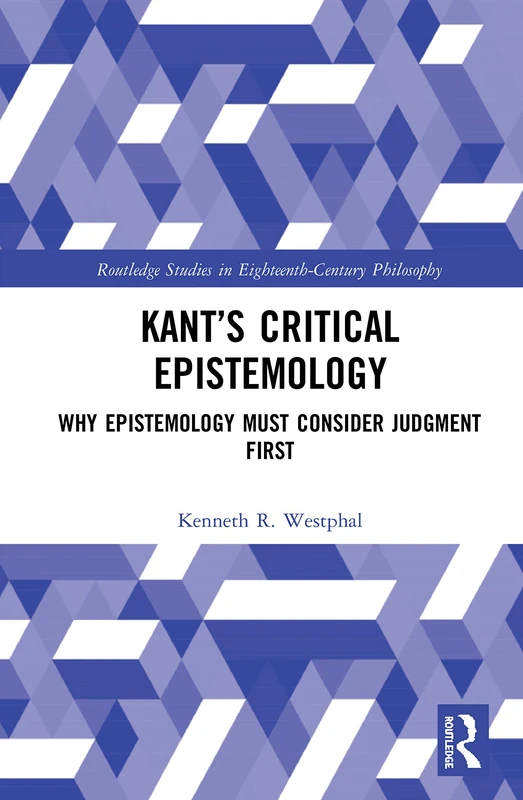Kant’s Critical Epistemology: Why Epistemology Must Consider Judgment First (Routledge Studies in Eighteenth-Century Philosophy)