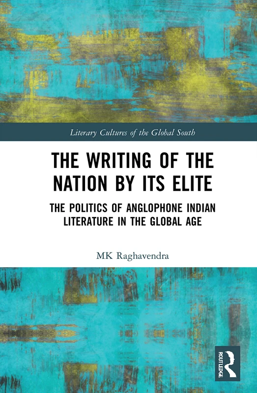 The Writing of the Nation by Its Elite: The Politics of Anglophone Indian Literature in the Global Age (Literary Cultures of the Global South)